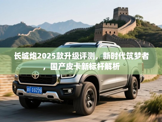 长城炮2025款升级评测,新时代筑梦者,国产皮卡新标杆解析 长城炮2025款升级评测,新时代筑梦者,国产皮卡新标杆解析