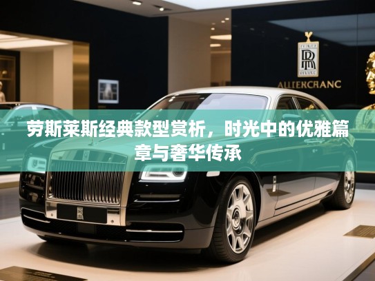 劳斯莱斯经典款型赏析,时光中的优雅篇章与奢华传承 劳斯莱斯经典款型赏析,时光中的优雅篇章与奢华传承