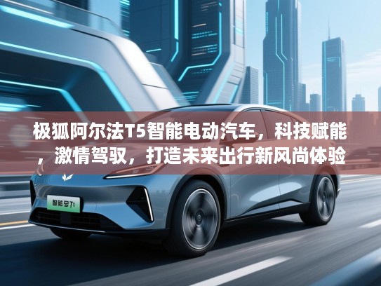 极狐阿尔法T5智能电动汽车,科技赋能,激情驾驭,打造未来出行新风尚体验 极狐阿尔法T5智能电动汽车,科技赋能,激情驾驭,打造未来出行新风尚体验