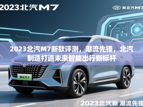 2023北汽M7新款评测，潮流先锋，北汽制造打造未来智能出行新标杆