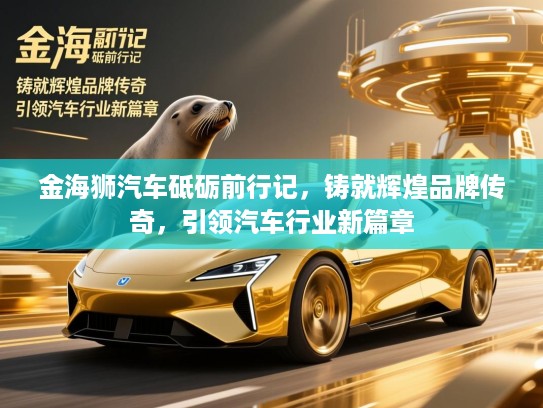 金海狮汽车砥砺前行记,铸就辉煌品牌传奇,引领汽车行业新篇章 金海狮汽车砥砺前行记,铸就辉煌品牌传奇,引领汽车行业新篇章