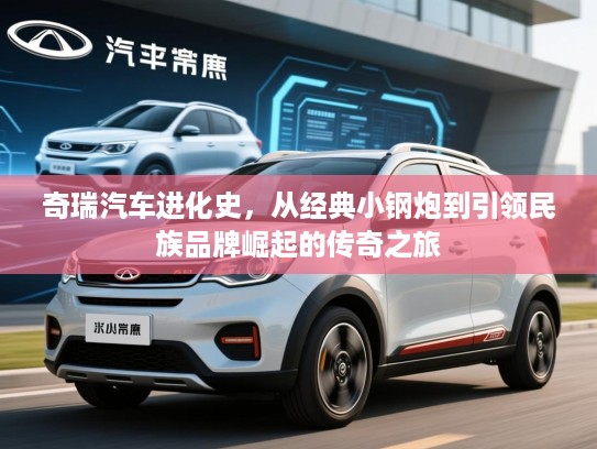 奇瑞汽车进化史,从经典小钢炮到引领民族品牌崛起的传奇之旅 奇瑞汽车进化史,从经典小钢炮到引领民族品牌崛起的传奇之旅