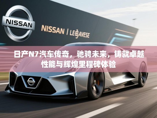 日产N7汽车传奇,驰骋未来,铸就卓越性能与辉煌里程碑体验 日产N7汽车传奇,驰骋未来,铸就卓越性能与辉煌里程碑体验