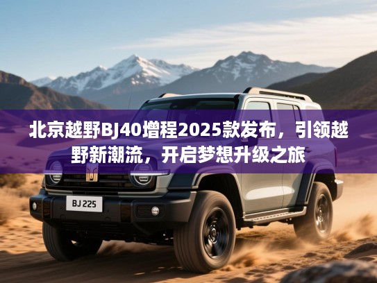 北京越野BJ40增程2025款发布，引领越野新潮流，开启梦想升级之旅