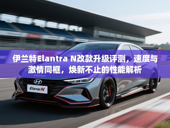 伊兰特Elantra N改款升级评测，速度与激情同框，焕新不止的性能解析