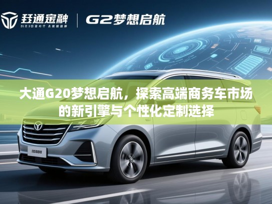 大通G20梦想启航,探索高端商务车市场的新引擎与个性化定制选择 大通G20梦想启航,探索高端商务车市场的新引擎与个性化定制选择