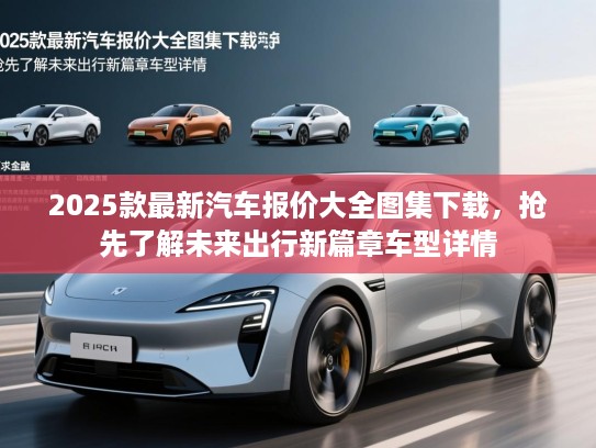 2025款最新汽车报价大全图集下载,抢先了解未来出行新篇章车型详情 2025款最新汽车报价大全图集下载,抢先了解未来出行新篇章车型详情