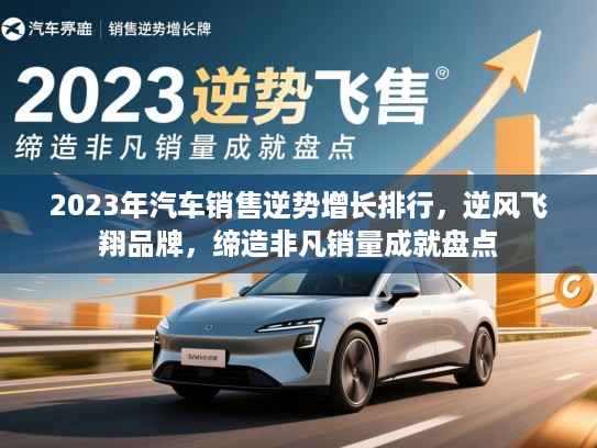 2023年汽车销售逆势增长排行，逆风飞翔品牌，缔造非凡销量成就盘点