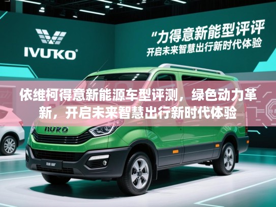 依维柯得意新能源车型评测，绿色动力革新，开启未来智慧出行新时代体验