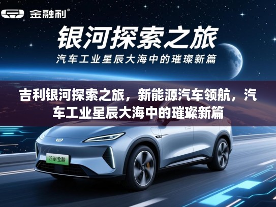 吉利银河探索之旅,新能源汽车领航,汽车工业星辰大海中的璀璨新篇 吉利银河探索之旅,新能源汽车领航,汽车工业星辰大海中的璀璨新篇