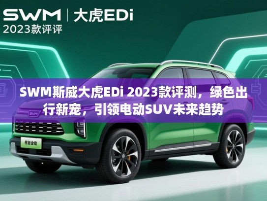 SWM斯威大虎EDi 2023款评测，绿色出行新宠，引领电动SUV未来趋势