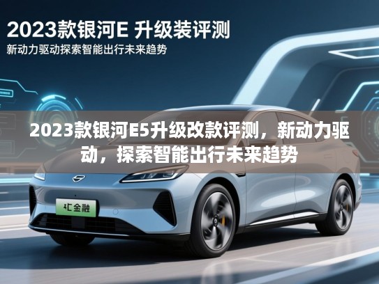 2023款银河E5升级改款评测，新动力驱动，探索智能出行未来趋势