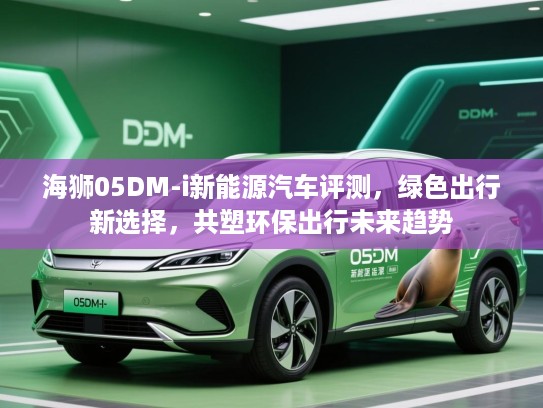 海狮05DM-i新能源汽车评测，绿色出行新选择，共塑环保出行未来趋势