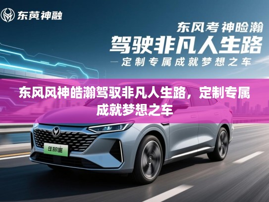 东风风神皓瀚驾驭非凡人生路,定制专属成就梦想之车 东风风神皓瀚驾驭非凡人生路,定制专属成就梦想之车