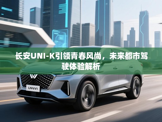 长安UNI-K引领青春风尚,未来都市驾驶体验解析 长安UNI-K引领青春风尚,未来都市驾驶体验解析