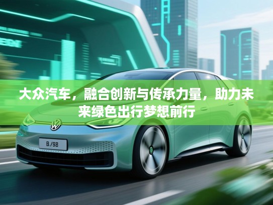 大众汽车,融合创新与传承力量,助力未来绿色出行梦想前行 大众汽车,融合创新与传承力量,助力未来绿色出行梦想前行