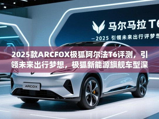 2025款ARCFOX极狐阿尔法T6评测，引领未来出行梦想，极狐新能源旗舰车型深度解析