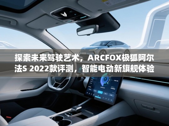 探索未来驾驶艺术，ARCFOX极狐阿尔法S 2022款评测，智能电动新旗舰体验深度解析