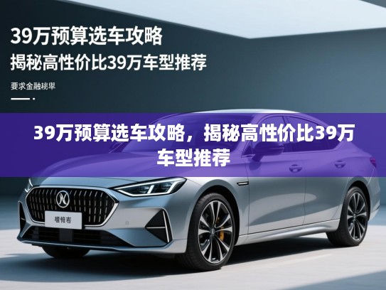 39万预算选车攻略,揭秘高性价比39万车型推荐 39万预算选车攻略,揭秘高性价比39万车型推荐