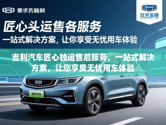 吉利汽车匠心独运售后服务,一站式解决方案,让您享受无忧用车体验 吉利汽车匠心独运售后服务,一站式解决方案,让您享受无忧用车体验
