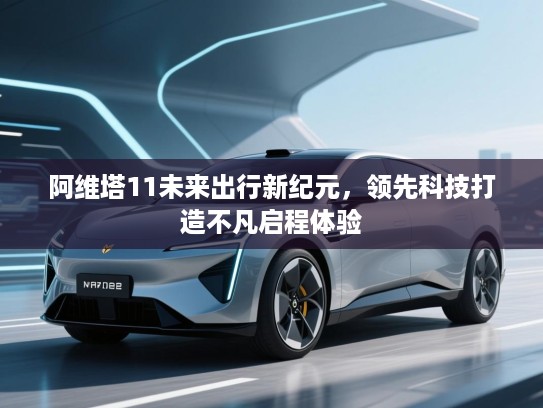阿维塔11未来出行新纪元,领先科技打造不凡启程体验 阿维塔11未来出行新纪元,领先科技打造不凡启程体验