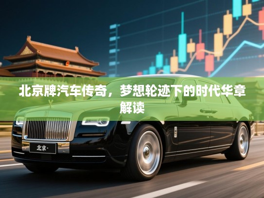 北京牌汽车传奇,梦想轮迹下的时代华章解读 北京牌汽车传奇,梦想轮迹下的时代华章解读