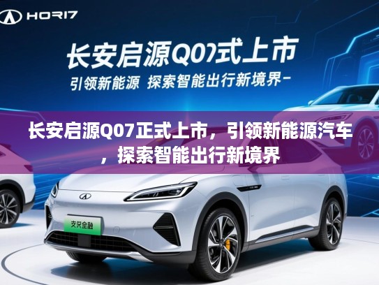 长安启源Q07正式上市，引领新能源汽车，探索智能出行新境界