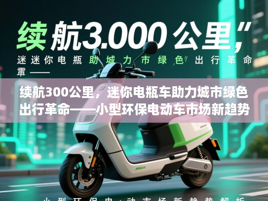续航300公里，迷你电瓶车助力城市绿色出行革命——小型环保电动车市场新趋势解析