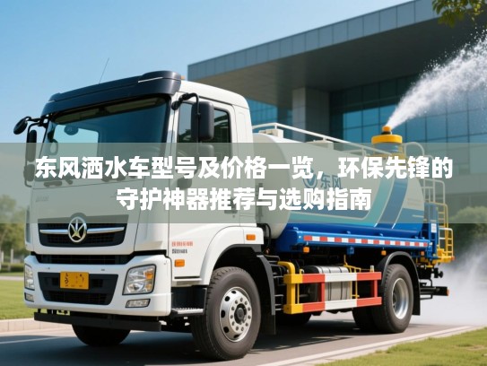东风洒水车型号及价格一览，环保先锋的守护神器推荐与选购指南