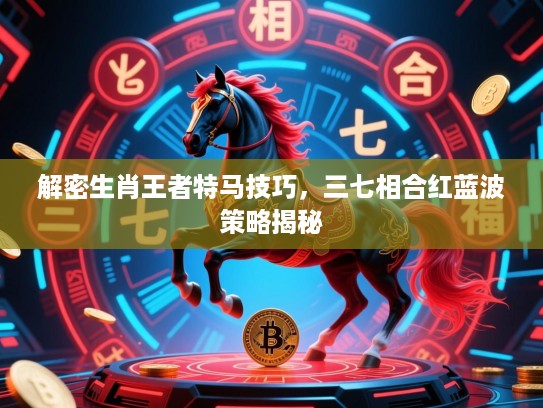 解密生肖王者特马技巧,三七相合红蓝波策略揭秘 解密生肖王者特马技巧,三七相合红蓝波策略揭秘