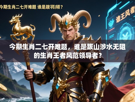 今期生肖二七开难题，谁是跋山涉水无阻的生肖王者风范领导者？