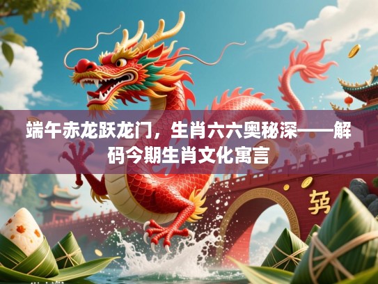 端午赤龙跃龙门，生肖六六奥秘深——解码今期生肖文化寓言