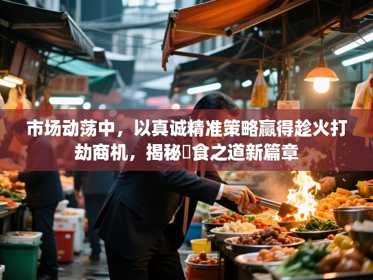 市场动荡中，以真诚精准策略赢得趁火打劫商机，揭秘搵食之道新篇章