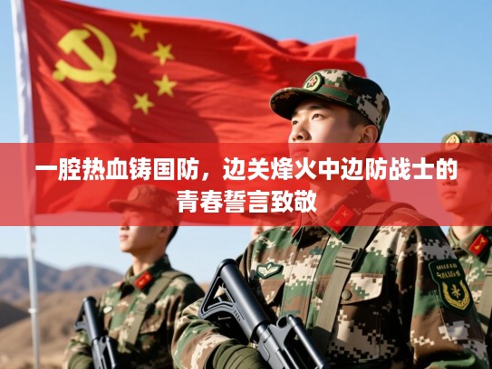 一腔热血铸国防,边关烽火中边防战士的青春誓言致敬 一腔热血铸国防,边关烽火中边防战士的青春誓言致敬