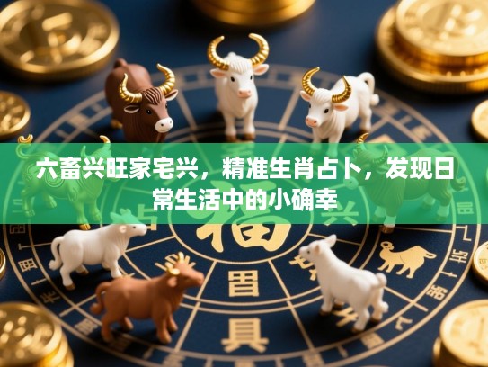 六畜兴旺家宅兴,精准生肖占卜,发现日常生活中的小确幸 六畜兴旺家宅兴,精准生肖占卜,发现日常生活中的小确幸