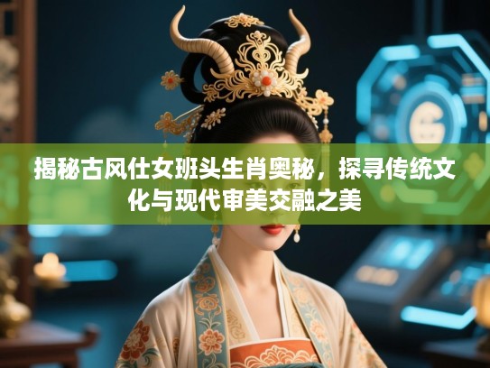 揭秘古风仕女班头生肖奥秘，探寻传统文化与现代审美交融之美