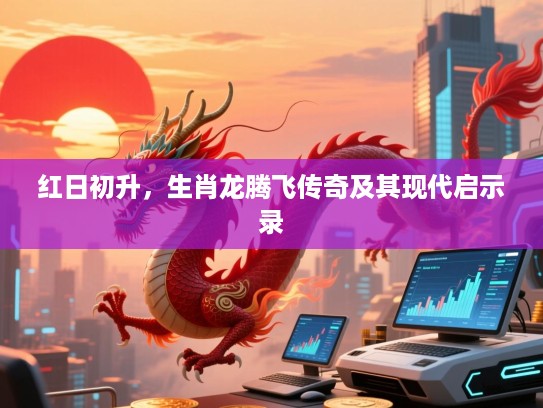 红日初升，生肖龙腾飞传奇及其现代启示录