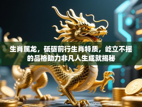 生肖属龙，砥砺前行生肖特质，屹立不摇的品格助力非凡人生成就揭秘