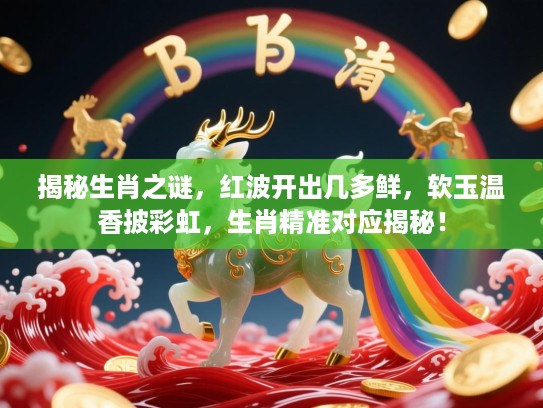 揭秘生肖之谜，红波开出几多鲜，软玉温香披彩虹，生肖精准对应揭秘！