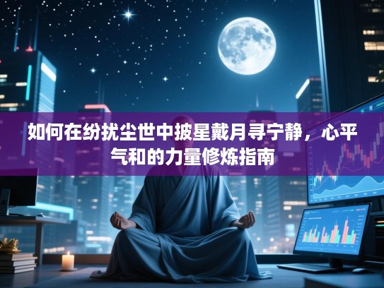 如何在纷扰尘世中披星戴月寻宁静,心平气和的力量修炼指南 如何在纷扰尘世中披星戴月寻宁静,心平气和的力量修炼指南