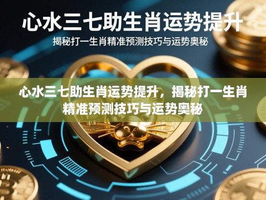 心水三七助生肖运势提升，揭秘打一生肖精准预测技巧与运势奥秘
