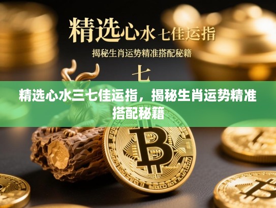 精选心水三七佳运指,揭秘生肖运势精准搭配秘籍 精选心水三七佳运指,揭秘生肖运势精准搭配秘籍
