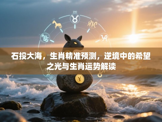石投大海，生肖精准预测，逆境中的希望之光与生肖运势解读