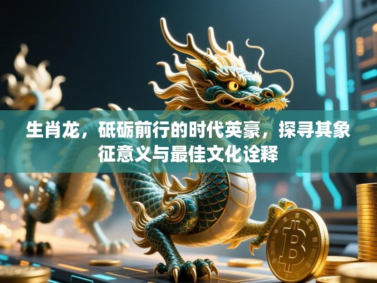 生肖龙，砥砺前行的时代英豪，探寻其象征意义与最佳文化诠释