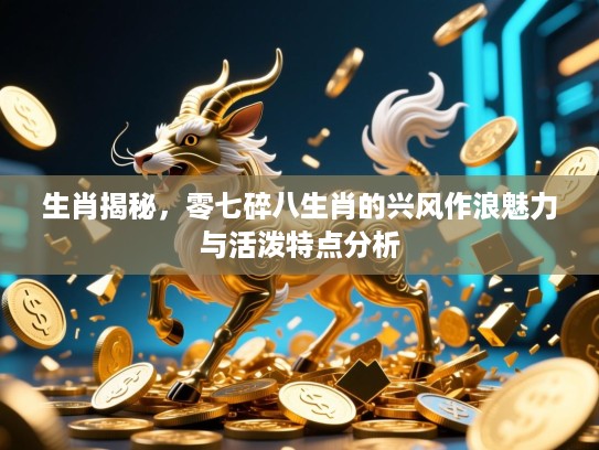 生肖揭秘,零七碎八生肖的兴风作浪魅力与活泼特点分析 生肖揭秘,零七碎八生肖的兴风作浪魅力与活泼特点分析