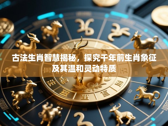 古法生肖智慧揭秘,探究千年前生肖象征及其温和灵动特质 古法生肖智慧揭秘,探究千年前生肖象征及其温和灵动特质
