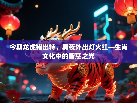 今期龙虎猪出特,黑夜外出灯火红—生肖文化中的智慧之光 今期龙虎猪出特,黑夜外出灯火红—生肖文化中的智慧之光