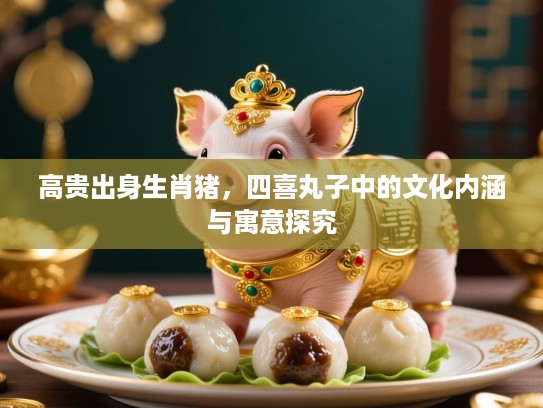 高贵出身生肖猪,四喜丸子中的文化内涵与寓意探究 高贵出身生肖猪,四喜丸子中的文化内涵与寓意探究
