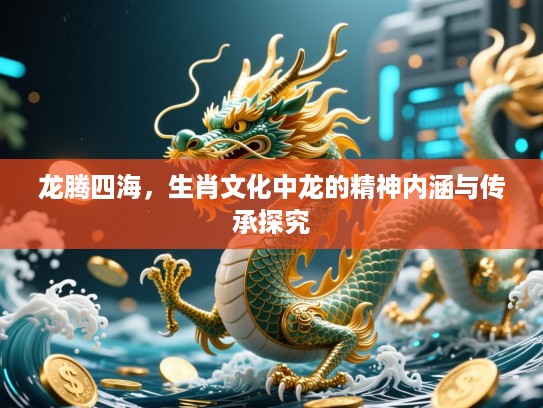 龙腾四海,生肖文化中龙的精神内涵与传承探究 龙腾四海,生肖文化中龙的精神内涵与传承探究