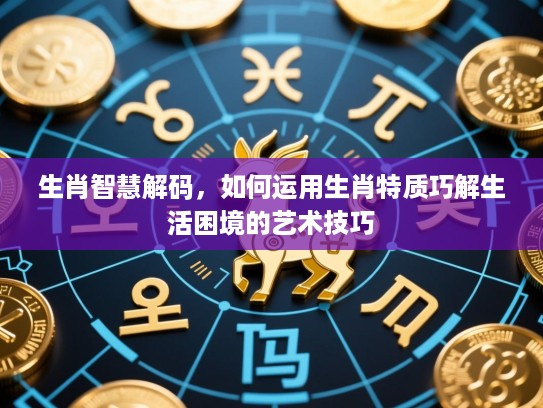 生肖智慧解码,如何运用生肖特质巧解生活困境的艺术技巧 生肖智慧解码,如何运用生肖特质巧解生活困境的艺术技巧